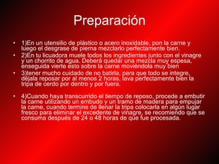 Preparación 1)En un utensilio de plástico o acero inoxidable, pon la carne y luego el desgrase de pierna mezclarlo perfectamente bien. 2)En tu licuadora muele todos los ingredientes junto con el vinagre y un chorrito de agua. Deberá quedar una mezcla muy espesa, enseguida vierte esto sobre la carne moviéndola muy bien 3)tener mucho cuidado de no batirla, para que todo se integre, déjala reposar por al menos 2 horas, lava perfectamente bien la tripa de cerdo por dentro y por fuera.  4)Cuando haya transcurrido el tiempo de reposo, procede a embutir la carne utilizando un embudo y un tramo de madera para empujar la carne, cuando termine de llenar la tripa colocarla en algún lugar fresco para eliminar el excedente de vinagre, se recomiendo que se consuma después de 24 o 48 horas de que fue procesada. 