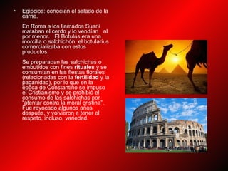 Egipcios: conocían el salado de la carne. En Roma a los llamados Suarii mataban el cerdo y lo vendían   al por menor.   El Botulus era una morcilla o salchichón, el botularius comercializaba con estos productos. Se preparaban las salchichas o embutidos con fines  rituales  y se consumían en las fiestas florales (relacionadas con la  fertilidad  y la paganidad), por lo que en la época de Constantino se impuso el Cristianismo y se prohibió el consumo de las salchichas por “atentar contra la moral cristina”. Fue revocado algunos años después, y volvieron a tener el respeto, incluso, variedad. 