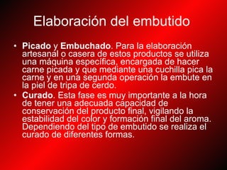 Elaboración del embutido   Picado  y  Embuchado . Para la elaboración artesanal o casera de estos productos se utiliza una máquina específica, encargada de hacer carne picada y que mediante una cuchilla pica la carne y en una segunda operación la embute en la piel de tripa de cerdo.  Curado . Esta fase es muy importante a la hora de tener una adecuada capacidad de conservación del producto final, vigilando la estabilidad del color y formación final del aroma. Dependiendo del tipo de embutido se realiza el curado de diferentes formas.  