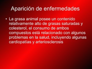 Aparición de enfermedades   La grasa animal posee un contenido relativamente alto de grasas saturadas y colesterol, el consumo de ambos compuestos está relacionado con algunos problemas en la salud, incluyendo algunas cardiopatías y arteriosclerosis  