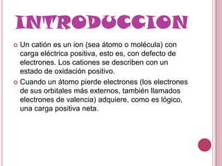 INTRODUCCION
 Un catión es un ion (sea átomo o molécula) con
  carga eléctrica positiva, esto es, con defecto de
  electrones. Los cationes se describen con un
  estado de oxidación positivo.
 Cuando un átomo pierde electrones (los electrones
  de sus orbitales más externos, también llamados
  electrones de valencia) adquiere, como es lógico,
  una carga positiva neta.
 