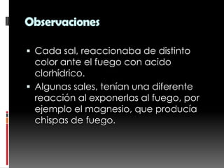 Observaciones

 Cada sal, reaccionaba de distinto
  color ante el fuego con acido
  clorhídrico.
 Algunas sales, tenían una diferente
  reacción al exponerlas al fuego, por
  ejemplo el magnesio, que producía
  chispas de fuego.
 
