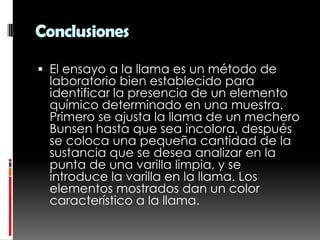 Conclusiones

 El ensayo a la llama es un método de
  laboratorio bien establecido para
  identificar la presencia de un elemento
 químico determinado en una muestra.
 Primero se ajusta la llama de un mechero
 Bunsen hasta que sea incolora, después
 se coloca una pequeña cantidad de la
 sustancia que se desea analizar en la
 punta de una varilla limpia, y se
 introduce la varilla en la llama. Los
 elementos mostrados dan un color
 característico a la llama.
 