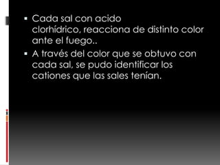  Cada sal con acido
  clorhídrico, reacciona de distinto color
  ante el fuego..
 A través del color que se obtuvo con
  cada sal, se pudo identificar los
  cationes que las sales tenían.
 