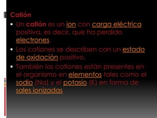 Catión
 Un catión es un ion con carga eléctrica
  positiva, es decir, que ha perdido
  electrones.
 Los cationes se describen con un estado
  de oxidación positivo.
 También los cationes están presentes en
  el organismo en elementos tales como el
  sodio (Na) y el potasio (K) en forma de
  sales ionizadas.
 