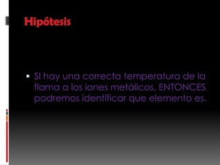 Hipótesis



 SI hay una correcta temperatura de la
  flama a los iones metálicos, ENTONCES
  podremos identificar que elemento es.
 