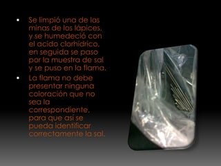    Se limpió una de las
    minas de los lápices,
    y se humedeció con
    el acido clorhídrico,
    en seguida se paso
    por la muestra de sal
    y se puso en la flama.
   La flama no debe
    presentar ninguna
    coloración que no
    sea la
    correspondiente,
    para que así se
    pueda identificar
    correctamente la sal.
 