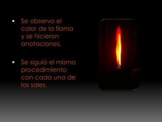    Se observo el
    color de la flama
    y se hicieron
    anotaciones.

   Se siguió el mismo
    procedimiento
    con cada una de
    las sales.
 