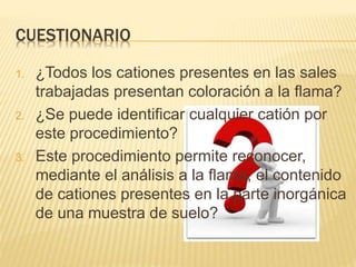 CUESTIONARIO
1. ¿Todos los cationes presentes en las sales
trabajadas presentan coloración a la flama?
2. ¿Se puede identificar cualquier catión por
este procedimiento?
3. Este procedimiento permite reconocer,
mediante el análisis a la flama, el contenido
de cationes presentes en la parte inorgánica
de una muestra de suelo?
 