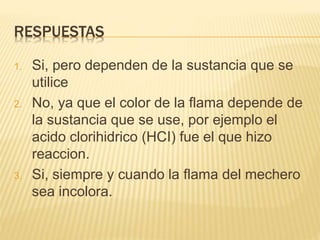 RESPUESTAS
1. Si, pero dependen de la sustancia que se
utilice
2. No, ya que el color de la flama depende de
la sustancia que se use, por ejemplo el
acido clorihidrico (HCI) fue el que hizo
reaccion.
3. Si, siempre y cuando la flama del mechero
sea incolora.
 