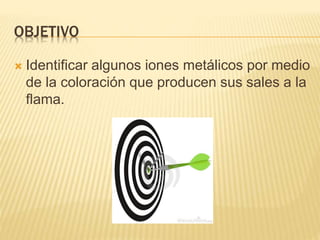 OBJETIVO
 Identificar algunos iones metálicos por medio
de la coloración que producen sus sales a la
flama.
 