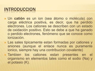 INTRODUCCION
 Un catión es un ion (sea átomo o molécula) con
carga eléctrica positiva, es decir, que ha perdido
electrones. Los cationes se describen con un estado
de oxidación positivo. Esto se debe a que ha ganado
o perdido electrones, fenómeno que se conoce como
ionización.
 Las sales tipicamente estan formadas por cationes y
aniones (aunque el enlace nunca es puramente
ionico, siempre hay una contribucion covalente)
 Tambien los cationes estan presentes en el
organismo en elementos tales como el sodio (Na) y
el potasio (K).
 