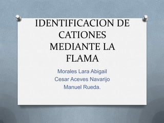 IDENTIFICACION DE
CATIONES
MEDIANTE LA
FLAMA
Morales Lara Abigail
Cesar Aceves Navarijo
Manuel Rueda.
 
