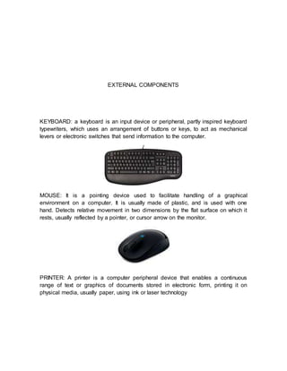 EXTERNAL COMPONENTS
KEYBOARD: a keyboard is an input device or peripheral, partly inspired keyboard
typewriters, which uses an arrangement of buttons or keys, to act as mechanical
levers or electronic switches that send information to the computer.
MOUSE: It is a pointing device used to facilitate handling of a graphical
environment on a computer. It is usually made of plastic, and is used with one
hand. Detects relative movement in two dimensions by the flat surface on which it
rests, usually reflected by a pointer, or cursor arrow on the monitor.
PRINTER: A printer is a computer peripheral device that enables a continuous
range of text or graphics of documents stored in electronic form, printing it on
physical media, usually paper, using ink or laser technology
 