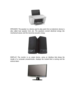 SPEAKER: The speaker is a device used to play audio from an electronic device is
also called loud speaker horn, etc. The speakers convert electrical energy into
mechanical waves and this becomes acoustic energy
DISPLAY: The monitor is an output device, using an interface that shows the
results of a computer prosedimiento. displays the content that is running and the
actions taken
 