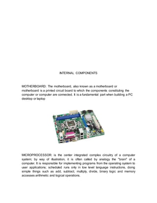 INTERNAL COMPONENTS
MOTHERBOARD: The motherboard, also known as a motherboard or
motherboard is a printed circuit board to which the components constituting the
computer or computer are connected. It is a fundamental part when building a PC
desktop or laptop
MICROPROCESSOR: is the center integrated complex circuitry of a computer
system; by way of illustration, it is often called by analogy the "brain" of a
computer. It is responsible for implementing programs from the operating system to
user applications; scheduled runs only in low level language instructions, doing
simple things such as add, subtract, multiply, divide, binary logic and memory
accesses arithmetic and logical operations.
 