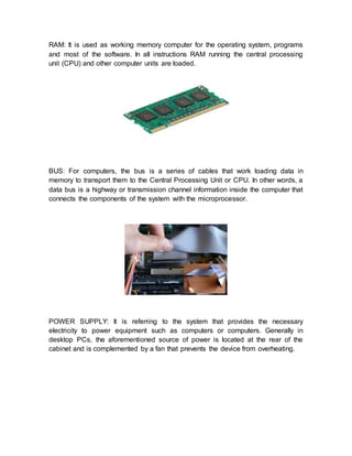 RAM: It is used as working memory computer for the operating system, programs
and most of the software. In all instructions RAM running the central processing
unit (CPU) and other computer units are loaded.
BUS: For computers, the bus is a series of cables that work loading data in
memory to transport them to the Central Processing Unit or CPU. In other words, a
data bus is a highway or transmission channel information inside the computer that
connects the components of the system with the microprocessor.
POWER SUPPLY: It is referring to the system that provides the necessary
electricity to power equipment such as computers or computers. Generally in
desktop PCs, the aforementioned source of power is located at the rear of the
cabinet and is complemented by a fan that prevents the device from overheating.
 