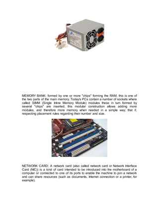 MEMORY BANK: formed by one or more "chips" forming the RAM, this is one of
the two parts of the main memory. Today's PCs contain a number of sockets where
called SIMM (Single Inline Memory Module) modules these in turn formed by
several "chips" are inserted; this modular construction allows adding more
modules, and therefore more memory when needed in a simple way; that if,
respecting placement rules regarding their number and size.
NETWORK CARD: A network card (also called network card or Network Interface
Card (NIC)) is a kind of card intended to be introduced into the motherboard of a
computer or connected to one of its ports to enable the machine to join a network
and can share resources (such as documents, Internet connection or a printer, for
example).
 