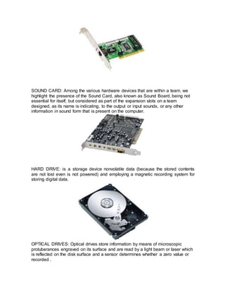 SOUND CARD: Among the various hardware devices that are within a team, we
highlight the presence of the Sound Card, also known as Sound Board, being not
essential for itself, but considered as part of the expansion slots on a team
designed, as its name is indicating, to the output or input sounds, or any other
information in sound form that is present on the computer.
HARD DRIVE: is a storage device nonvolatile data (because the stored contents
are not lost even is not powered) and employing a magnetic recording system for
storing digital data.
OPTICAL DRIVES: Optical drives store information by means of microscopic
protuberances engraved on its surface and are read by a light beam or laser which
is reflected on the disk surface and a sensor determines whether a zero value or
recorded .
 