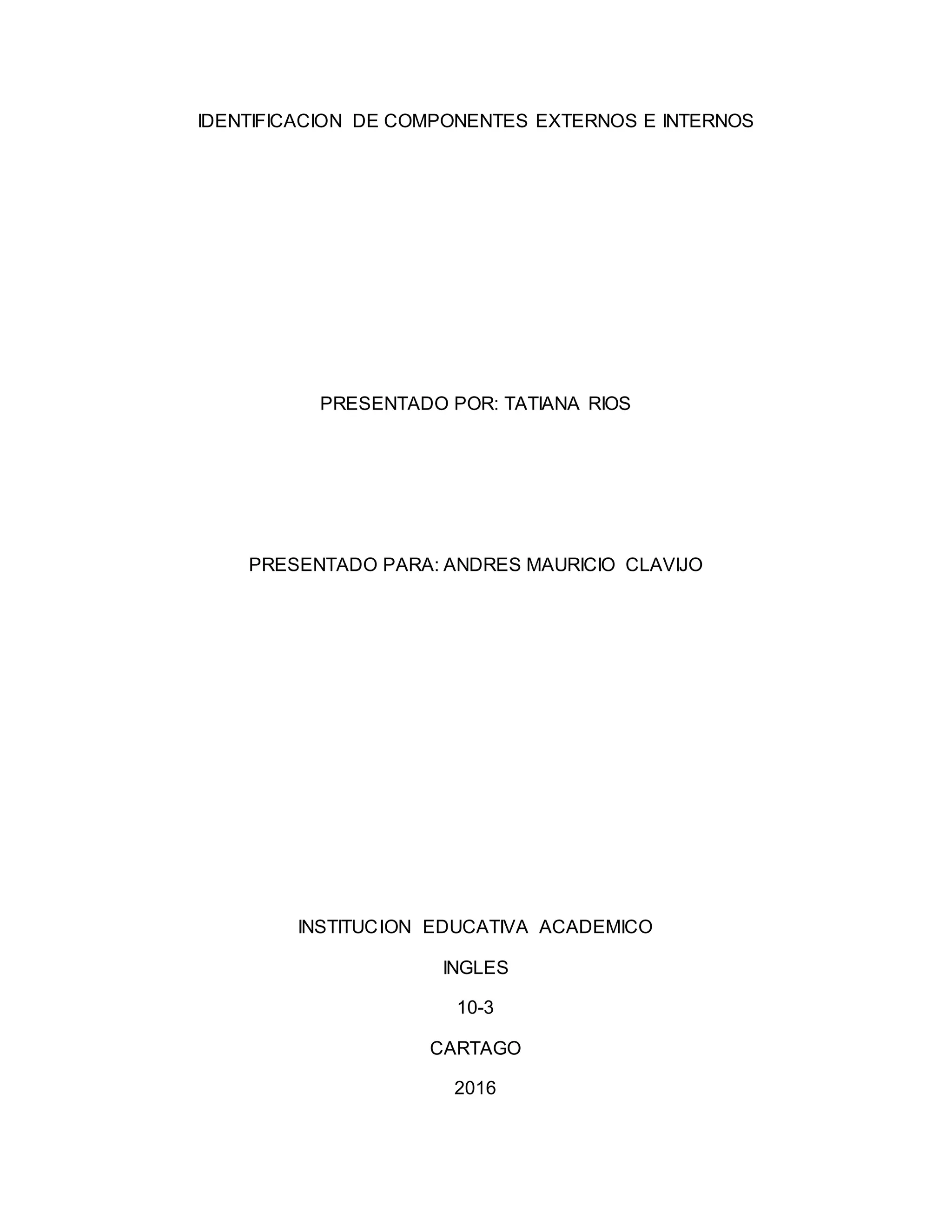 IDENTIFICACION DE COMPONENTES EXTERNOS E INTERNOS
PRESENTADO POR: TATIANA RIOS
PRESENTADO PARA: ANDRES MAURICIO CLAVIJO
INSTITUCION EDUCATIVA ACADEMICO
INGLES
10-3
CARTAGO
2016
 