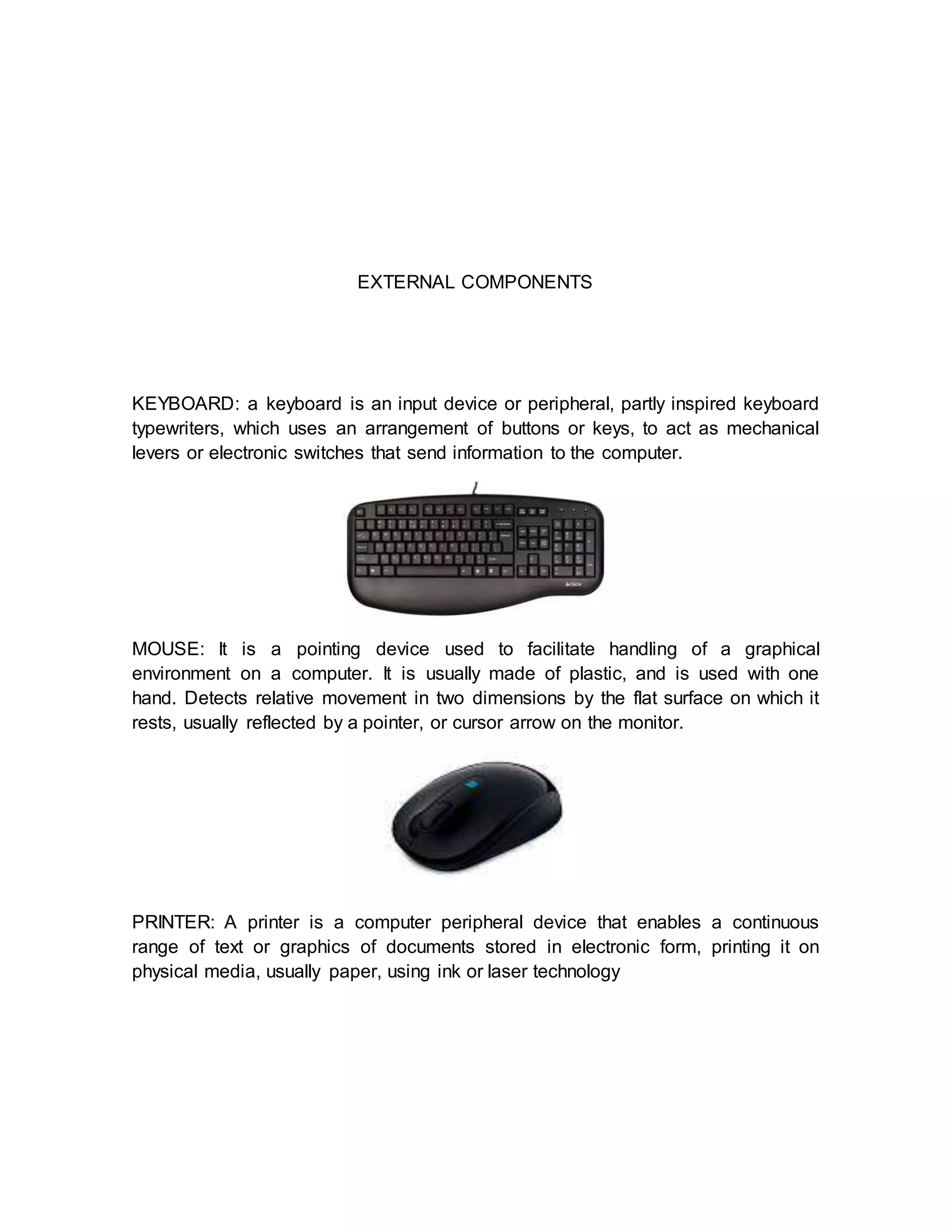 EXTERNAL COMPONENTS
KEYBOARD: a keyboard is an input device or peripheral, partly inspired keyboard
typewriters, which uses an arrangement of buttons or keys, to act as mechanical
levers or electronic switches that send information to the computer.
MOUSE: It is a pointing device used to facilitate handling of a graphical
environment on a computer. It is usually made of plastic, and is used with one
hand. Detects relative movement in two dimensions by the flat surface on which it
rests, usually reflected by a pointer, or cursor arrow on the monitor.
PRINTER: A printer is a computer peripheral device that enables a continuous
range of text or graphics of documents stored in electronic form, printing it on
physical media, usually paper, using ink or laser technology
 