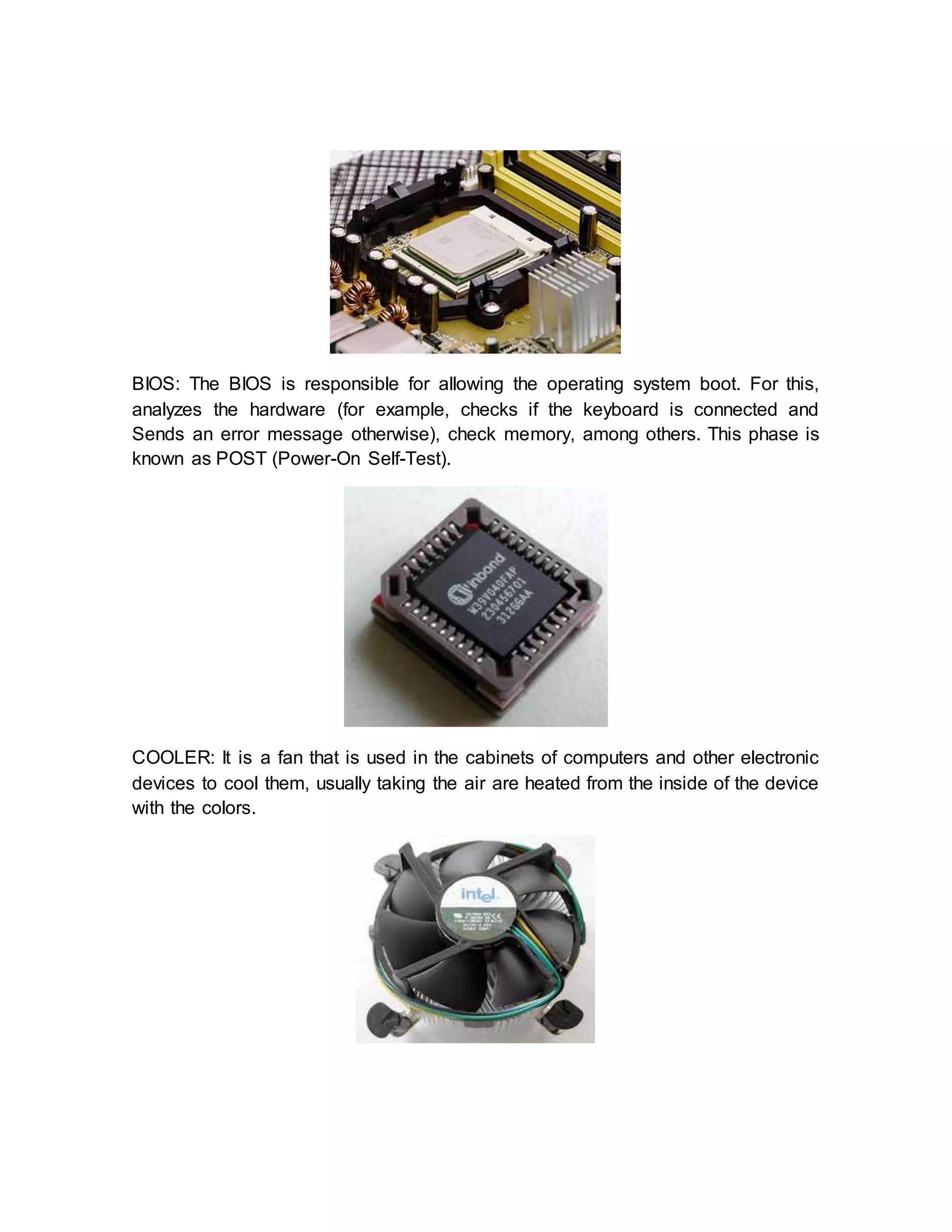 BIOS: The BIOS is responsible for allowing the operating system boot. For this,
analyzes the hardware (for example, checks if the keyboard is connected and
Sends an error message otherwise), check memory, among others. This phase is
known as POST (Power-On Self-Test).
COOLER: It is a fan that is used in the cabinets of computers and other electronic
devices to cool them, usually taking the air are heated from the inside of the device
with the colors.
 