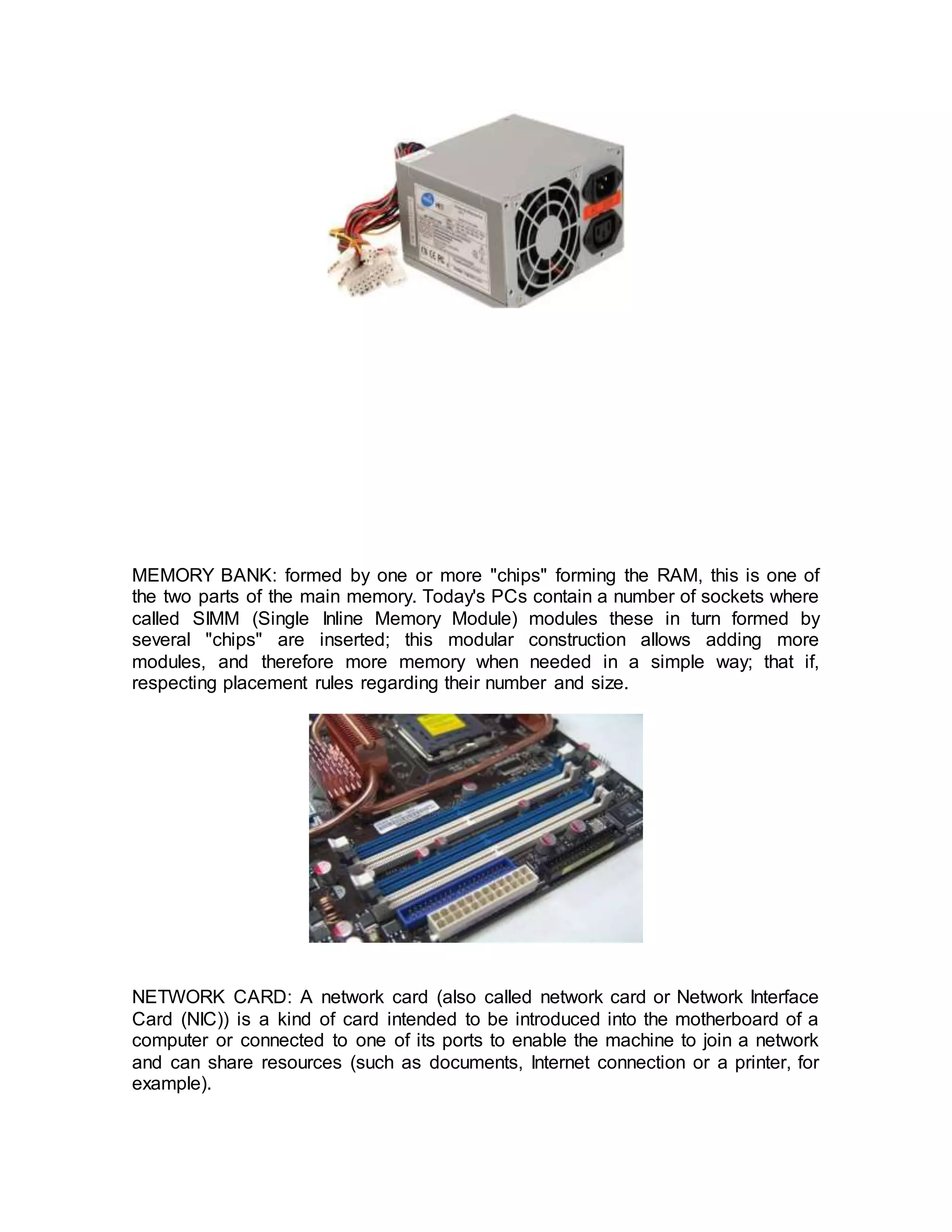 MEMORY BANK: formed by one or more "chips" forming the RAM, this is one of
the two parts of the main memory. Today's PCs contain a number of sockets where
called SIMM (Single Inline Memory Module) modules these in turn formed by
several "chips" are inserted; this modular construction allows adding more
modules, and therefore more memory when needed in a simple way; that if,
respecting placement rules regarding their number and size.
NETWORK CARD: A network card (also called network card or Network Interface
Card (NIC)) is a kind of card intended to be introduced into the motherboard of a
computer or connected to one of its ports to enable the machine to join a network
and can share resources (such as documents, Internet connection or a printer, for
example).
 