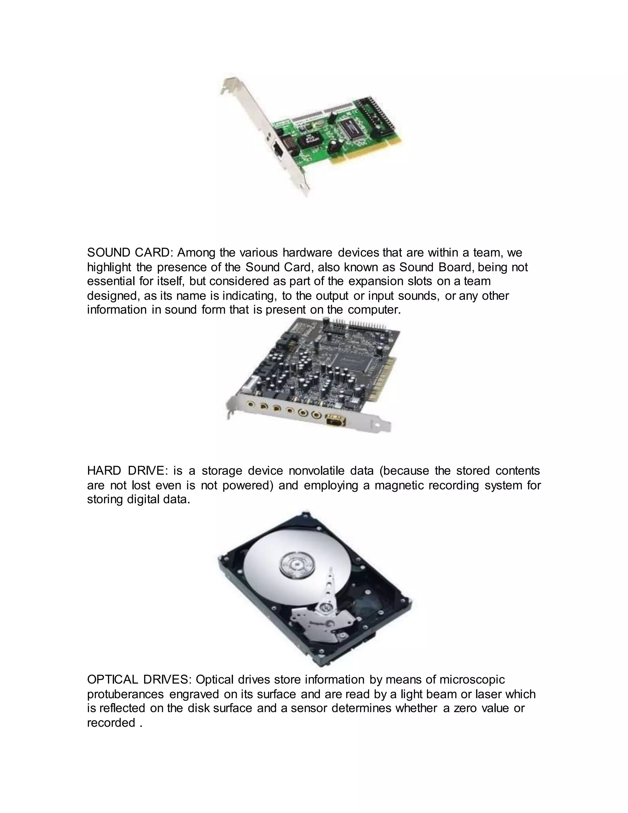 SOUND CARD: Among the various hardware devices that are within a team, we
highlight the presence of the Sound Card, also known as Sound Board, being not
essential for itself, but considered as part of the expansion slots on a team
designed, as its name is indicating, to the output or input sounds, or any other
information in sound form that is present on the computer.
HARD DRIVE: is a storage device nonvolatile data (because the stored contents
are not lost even is not powered) and employing a magnetic recording system for
storing digital data.
OPTICAL DRIVES: Optical drives store information by means of microscopic
protuberances engraved on its surface and are read by a light beam or laser which
is reflected on the disk surface and a sensor determines whether a zero value or
recorded .
 