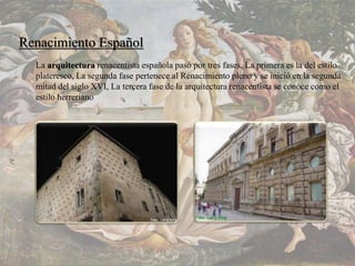 Renacimiento Español
La arquitectura renacentista española pasó por tres fases, La primera es la del estilo
plateresco, La segunda fase pertenece al Renacimiento pleno y se inició en la segunda
mitad del siglo XVI, La tercera fase de la arquitectura renacentista se conoce como el
estilo herreriano
 