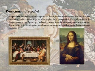 Renacimiento Español
La pintura del Renacimiento español se lleva a cabo normalmente al óleo. Realiza
interiores perfectamente sujetos a las reglas de la perspectiva, sin agolpamiento de
los personajes. Las figuras son todas del mismo tamaño y anatómicamente correctas.
Los colores y los sombreados se administran en gamas tonales, según las enseñanzas
italianas
 
