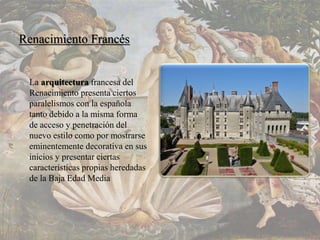 Renacimiento Francés
La arquitectura francesa del
Renacimiento presenta ciertos
paralelismos con la española
tanto debido a la misma forma
de acceso y penetración del
nuevo estilo como por mostrarse
eminentemente decorativa en sus
inicios y presentar ciertas
características propias heredadas
de la Baja Edad Media
 