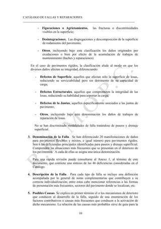 CATÁLOGO DE FALLAS Y REPARACIONES
___________________________________________________________________________
10
- Figuraciones o Agrietamientos, las fracturas o discontinuidades
visibles en la superficie;
- Desintegraciones, Las disgregaciones y descomposición de la superficie
de rodamiento del pavimento;
- Otros, incluyendo bajo esta clasificación los daños originados por
exudaciones o bien por efecto de la acumulación de trabajos de
mantenimiento (baches y reparaciones).
En el caso de pavimentos rígidos, la clasificación alude al modo en que los
diversos daños afectan su integridad, diferenciando:
- Defectos de Superficie, aquellos que afectan sólo la superficie de losas,
reduciendo su serviciabilidad pero sin detrimento de su capacidad de
carga;
- Defectos Estructurales, aquellos que comprometen la integridad de las
losas, reduciendo su habilidad para soportar la carga;
- Defectos de la Juntas, aquellos específicamente asociados a las juntas de
pavimento;
- Otros, incluyendo bajo esta denominación los daños de trabajos de
reparación de losas.
No se han discriminado modalidades de falla tratándose de paseos y drenaje
superficial.
3. Denominación de la Falla. Se han diferenciado 20 manifestaciones de daños
para pavimentos flexibles y mixtos, e igual número para pavimentos rígidos.
Son 6 las deficiencias principales identificadas para paseos y drenaje superficial.
Comprenden las situaciones más frecuentes que se presentan en el deterioro de
los pavimentos. A cada de ellas se asigna una única denominación.
Para una rápida revisión puede consultarse al Anexo 1, al término de este
documento, que contiene una síntesis de las 46 deficiencias consideradas en el
Catálogo.
4. Descripción de la Falla. Para cada tipo de falla se incluye una definición
acompañada por lo general de notas complementarias que contribuyen a su
correcta individualización; entre estas cabe mencionar referencias a las formas
de presentación más frecuentes, sectores del pavimento donde se localizan, etc.
5. Posibles Causas. Se explica en primer término el o los mecanismos de deterioro
que conducen al desarrollo de la falla, seguido de una enumeración de los
factores contributivos o causas más frecuentes que conducen a la activación de
dicho mecanismo. La relación de las causas más probables sirve de guía para la
 