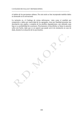 CATÁLOGO DE FALLAS Y REPARACIONES
___________________________________________________________________________
100
el ámbito de los pavimentos urbanos. Por esta razón se han incorporado también daños
no destacado en la red nacional.
La inclusión en, el Catálogo de ciertas deficiencias −tales como el estallido por
compresión o daños por reactividad de los agregados, tiene por finalidad presentar una
descripción más amplia y completa de las posibles degradaciones, aun sabiendo cuan
baja es su probabilidad de ocurrencia. Precisamente al describirlas se llama la atención
sobre este hecho, dado que es un aspecto que puede servir de orientación en caso de
duda, durante la evaluación de los pavimentos.
 