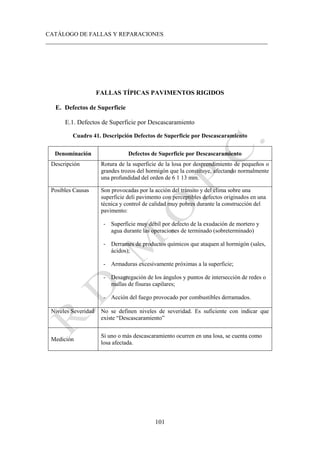 CATÁLOGO DE FALLAS Y REPARACIONES
___________________________________________________________________________
101
FALLAS TÍPICAS PAVIMENTOS RIGIDOS
E. Defectos de Superficie
E.1. Defectos de Superficie por Descascaramiento
Cuadro 41. Descripción Defectos de Superficie por Descascaramiento
Denominación Defectos de Superficie por Descascaramiento
Descripción Rotura de la superficie de la losa por desprendimiento de pequeños o
grandes trozos del hormigón que la constituye, afectando normalmente
una profundidad del orden de 6 1 13 mm.
Posibles Causas Son provocadas por la acción del tránsito y del clima sobre una
superficie deli pavimento con perceptibles defectos originados en una
técnica y control de calidad muy pobres durante la construcción del
pavimento:
- Superficie muy débil por defecto de la exudación de mortero y
agua durante las operaciones de terminado (sobreterminado)
- Derrames de productos químicos que ataquen al hormigón (sales,
ácidos);
- Armaduras excesivamente próximas a la superficie;
- Desagregación de los ángulos y puntos de intersección de redes o
mallas de fisuras capilares;
- Acción del fuego provocado por combustibles derramados.
Niveles Severidad No se definen niveles de severidad. Es suficiente con indicar que
existe “Descascaramiento”
Medición
Si uno o más descascaramiento ocurren en una losa, se cuenta como
losa afectada.
 