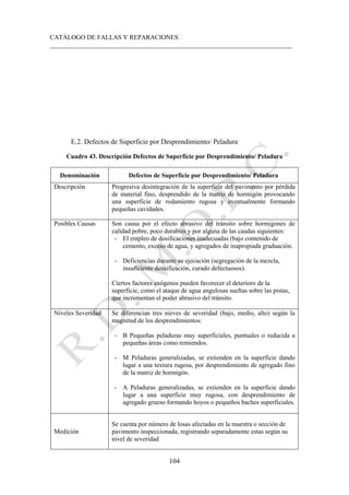 CATÁLOGO DE FALLAS Y REPARACIONES
___________________________________________________________________________
104
E.2. Defectos de Superficie por Desprendimiento/ Peladura
Cuadro 43. Descripción Defectos de Superficie por Desprendimiento/ Peladura
Denominación Defectos de Superficie por Desprendimiento/ Peladura
Descripción Progresiva desintegración de la superficie del pavimento por pérdida
de material fino, desprendido de la matriz de hormigón provocando
una superficie de rodamiento rugosa y eventualmente formando
pequeñas cavidades.
Posibles Causas Son causa por el efecto abrasivo del tránsito sobre hormigones de
calidad pobre, poco durables y por alguna de las caudas siguientes:
- El empleo de dosificaciones inadecuadas (bajo contenido de
cemento, exceso de agua, y agregados de inapropiada graduación.
- Deficiencias durante su ejecución (segregación de la mezcla,
insuficiente densificación, curado defectuosos).
Ciertos factores exógenos pueden favorecer el deterioro de la
superficie, como el ataque de agua angulosas sueltas sobre las pistas,
que incrementan el poder abrasivo del tránsito.
Niveles Severidad Se diferencian tres nieves de severidad (bajo, medio, alto) según la
magnitud de los desprendimientos:
- B Pequeñas peladuras muy superficiales, puntuales o reducida a
pequeñas áreas como remiendos.
- M Peladuras generalizadas, se extienden en la superficie dando
lugar a una textura rugosa, por desprendimiento de agregado fino
de la matriz de hormigón.
- A Peladuras generalizadas, se extienden en la superficie dando
lugar a una superficie muy rugosa, con desprendimiento de
agregado grueso formando hoyos o pequeños baches superficiales.
Medición
Se cuenta por número de losas afectadas en la muestra o sección de
pavimento inspeccionada, registrando separadamente estas según su
nivel de severidad
 