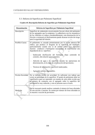 CATÁLOGO DE FALLAS Y REPARACIONES
___________________________________________________________________________
108
E.3. Defectos de Superficie por Pulimiento Superficial
Cuadro 45. Descripción Defectos de Superficie por Pulimiento Superficial
Denominación Defectos de Superficie por Pulimiento Superficial
Descripción Superficie de rodamiento excesivamente lisa por efecto del pulimento
de los agregados que la componen. La adherencia con los neumáticos
de los vehículos se reduce considerablemente; esta disminución de la
fricción o resistencia al deslizamiento puede alcanzar niveles de riesgo
para la seguridad del tránsito.
Posibles Causas El pulimiento es causado primariamente por la acción abrasiva del
tráfico, que produce el desgaste de la superficie del hormigón,
particularmente cuando este es de calidad pobre. Los siguientes
factores conducen a hormigones susceptibles de experimentar una
degradación de su superficie:
- Inadecuada dosificación del hormigón (bajo contenido de
cemento, alta relación agua/cemento);
- Adicción de agua a la superficie durante las operaciones de
determinación, en la etapa de construcción del pavimento;
- Técnicas de terminación superficial inadecuadas;
- Agregados pétreos degradables.
Niveles Severidad No se definen niveles de severidad. Es suficiente con indicar que
existe un pulimiento de la superficie. El grado de pulimiento debe ser
significativo para ser reportado: un examen de cerca debe revelar que
el número de contactos con el agregado sobre la superficie del
pavimento es muy reducido, y esta se presenta suave al tacto.
Medición
De ser necesario puede medirse contando el número de losas afectadas
en una sección o muestra. Se cuenta por número de losas afectadas en
la muestra o sección de pavimento.
 