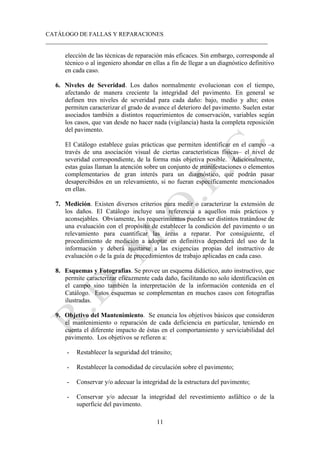 CATÁLOGO DE FALLAS Y REPARACIONES
___________________________________________________________________________
11
elección de las técnicas de reparación más eficaces. Sin embargo, corresponde al
técnico o al ingeniero ahondar en ellas a fin de llegar a un diagnóstico definitivo
en cada caso.
6. Niveles de Severidad. Los daños normalmente evolucionan con el tiempo,
afectando de manera creciente la integridad del pavimento. En general se
definen tres niveles de severidad para cada daño: bajo, medio y alto; estos
permiten caracterizar el grado de avance el deterioro del pavimento. Suelen estar
asociados también a distintos requerimientos de conservación, variables según
los casos, que van desde no hacer nada (vigilancia) hasta la completa reposición
del pavimento.
El Catálogo establece guías prácticas que permiten identificar en el campo –a
través de una asociación visual de ciertas características físicas– el nivel de
severidad correspondiente, de la forma más objetiva posible. Adicionalmente,
estas guías llaman la atención sobre un conjunto de manifestaciones o elementos
complementarios de gran interés para un diagnóstico, que podrán pasar
desapercibidos en un relevamiento, si no fueran específicamente mencionados
en ellas.
7. Medición. Existen diversos criterios para medir o caracterizar la extensión de
los daños. El Catálogo incluye una referencia a aquellos más prácticos y
aconsejables. Obviamente, los requerimientos pueden ser distintos tratándose de
una evaluación con el propósito de establecer la condición del pavimento o un
relevamiento para cuantificar las áreas a reparar. Por consiguiente, el
procedimiento de medición a adoptar en definitiva dependerá del uso de la
información y deberá ajustarse a las exigencias propias del instructivo de
evaluación o de la guía de procedimientos de trabajo aplicadas en cada caso.
8. Esquemas y Fotografías. Se provee un esquema didáctico, auto instructivo, que
permite caracterizar eficazmente cada daño, facilitando no solo identificación en
el campo sino también la interpretación de la información contenida en el
Catálogo. Estos esquemas se complementan en muchos casos con fotografías
ilustradas.
9. Objetivo del Mantenimiento. Se enuncia los objetivos básicos que consideren
el mantenimiento o reparación de cada deficiencia en particular, teniendo en
cuenta el diferente impacto de éstas en el comportamiento y serviciabilidad del
pavimento. Los objetivos se refieren a:
- Restablecer la seguridad del tránsito;
- Restablecer la comodidad de circulación sobre el pavimento;
- Conservar y/o adecuar la integridad de la estructura del pavimento;
- Conservar y/o adecuar la integridad del revestimiento asfáltico o de la
superficie del pavimento.
 