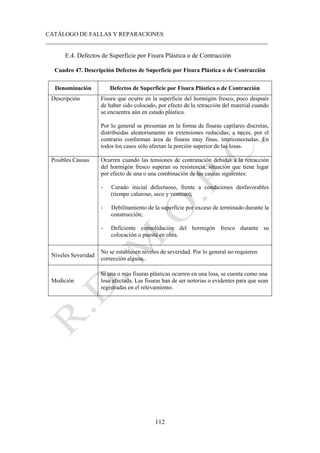CATÁLOGO DE FALLAS Y REPARACIONES
___________________________________________________________________________
112
E.4. Defectos de Superficie por Fisura Plástica o de Contracción
Cuadro 47. Descripción Defectos de Superficie por Fisura Plástica o de Contracción
Denominación Defectos de Superficie por Fisura Plástica o de Contracción
Descripción Fisura que ocurre en la superficie del hormigón fresco, poco después
de haber sido colocado, por efecto de la retracción del material cuando
se encuentra aún en estado plástico.
Por lo general se presentan en la forma de fisuras capilares discretas,
distribuidas aleatoriamente en extensiones reducidas; a veces, por el
contrario conforman área de fisuras muy finas, interconectadas. En
todos los casos sólo afectan la porción superior de las losas.
Posibles Causas Ocurren cuando las tensiones de contratación debidas a la retracción
del hormigón fresco superan su resistencia, situación que tiene lugar
por efecto de una o una combinación de las causas siguientes:
- Curado inicial defectuoso, frente a condiciones desfavorables
(tiempo caluroso, seco y ventoso);
- Debilitamiento de la superficie por exceso de terminado durante la
construcción;
- Deficiente consolidación del hormigón fresco durante su
colocación o puesta en obra.
Niveles Severidad
No se establecen niveles de severidad. Por lo general no requieren
corrección alguna.
Medición
Si una o más fisuras plásticas ocurren en una losa, se cuenta como una
losa afectada. Las fisuras han de ser notorias o evidentes para que sean
registradas en el relevamiento.
 