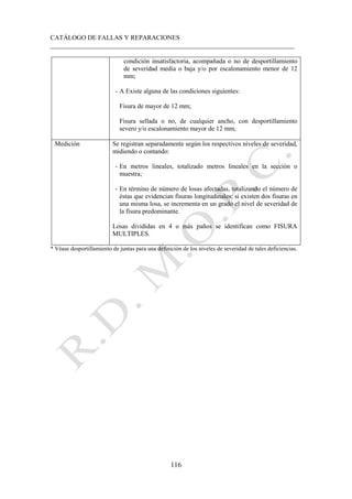 CATÁLOGO DE FALLAS Y REPARACIONES
___________________________________________________________________________
116
condición insatisfactoria, acompañada o no de desportillamiento
de severidad media o baja y/o por escalonamiento menor de 12
mm;
- A Existe alguna de las condiciones siguientes:
Fisura de mayor de 12 mm;
Fisura sellada o no, de cualquier ancho, con desportillamiento
severo y/o escalonamiento mayor de 12 mm;
Medición Se registran separadamente según los respectivos niveles de severidad,
midiendo o contando:
- En metros lineales, totalizado metros lineales en la sección o
muestra;
- En término de número de losas afectadas, totalizando el número de
éstas que evidencian fisuras longitudinales; si existen dos fisuras en
una misma losa, se incrementa en un grado el nivel de severidad de
la fisura predominante.
Losas divididas en 4 o más paños se identifican como FISURA
MULTIPLES.
* Véase desportillamiento de juntas para una definición de los niveles de severidad de tales deficiencias.
 