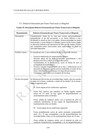 CATÁLOGO DE FALLAS Y REPARACIONES
___________________________________________________________________________
119
F.2. Defectos Estructurales por Fisura Transversal y/o Diagonal
Cuadro 51. Descripción Defectos Estructurales por Fisura Transversal y/o Diagonal
Denominación Defectos Estructurales por Fisura Transversal y/o Diagonal
Descripción Fracturamiento lineal de la losa que ocurre aproximadamente
perpendicular al eje del pavimento, o en forma oblicua a éste,
dividiendo la misma en dos o tres paños. Ocurren próximas las juntas
transversales a cierta distancia o alejadas (centro de las losas), siendo
su ubicación indicativa del mecanismo de falla que las origina. Grietas
que reemplazan juntas transversales suele experimentar un grado de
actividad importante.
Posibles Causas Es causada por uno, o una combinación de los siguientes factores:
- Excesiva repeticiones de cargas pesadas (fatiga);
- Deciente apoyo de las losas (localizadas generalmente a una
distancia de 0.50 a 2.00 m de la junta trasversal);
- Asentamientos de la fundación (a veces en forma de arco y
acompañada de hundimiento);
- Excesiva relación longitud/ancho de la losa, o deficiencias en la
ejecución de las juntas (grietas activas localizadas al centro de las
losas o distribuidas regularmente a lo largo del pavimento);
- Variaciones significativas en el espesor de las losas.
Niveles Severidad Se diferencian tres niveles de severidad (bajo, medio, alto) de acuerdo
al ancho de la fisura, condición y estado de los bordes* de la misma,
según la siguiente guía:
- B Existe alguna de las condiciones siguientes:
Fisura fina, inactiva, que mantiene sus bordes ligados (ancho
menor de 1.0 mm); no hay signos de desportillamiento ni
escalonamiento entre sus bordes;
Fisura sellada de cualquier ancho, con el material de sello en
condición satisfactoria; no hay signos de desportillamiento ni
escalonamiento entre sus bordes.
- M Existe alguna de las condiciones siguientes:
Fisura probablemente activa de ancho promedio comprendido
entre 1.0 y 12 mm, acompañada o no por desportillamiento de
severidad media o baja, y/o de escalonamiento menor de 12 mm;
Fisura sellada de cualquier ancho, con el material de sello en
condición insatisfactoria, acompañada o no de desportillamiento
 