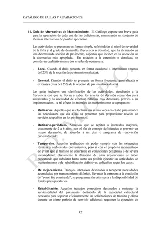 CATÁLOGO DE FALLAS Y REPARACIONES
___________________________________________________________________________
12
10. Guía de Alternativas de Mantenimiento. El Catálogo expone una breve guía
para la reparación de cada una de las deficiencias, enumerando un conjunto de
técnicas alternativas de posible aplicación.
Las actividades se presentan en forma simple, refiriéndolas al nivel de severidad
de la falla y al grado de desarrollo, frecuencia o densidad, que ha alcanzado en
una determinada sección de pavimento, aspectos que inciden en la selección de
la alternativa más apropiada. En relación a la extensión o densidad, se
consideran cualitativamente dos niveles de ocurrencia:
- Local. Cuando el daño presenta en forma ocasional o intermitente (menos
del 25% de la sección de pavimento evaluada);
- General. Cuando el daño se presenta en forma frecuente, generalizada o
extensiva (más del 25% de la sección de pavimento evaluada).
Las guías incluyen una clasificación de las actividades, atendiendo a la
frecuencia con que se llevan a cabo, los niveles de decisión requeridos para
autorizarlas y la necesidad de efectuar estudios más detallados previos a su
implementación. A tal efecto los trabajos de mantenimiento se agrupan en:
- Rutinarios. Aquellos que se efectúan una o más veces en el año para atender
las necesidades que día a día se presentan para proporcionar niveles de
servicio aceptables en los pavimentos;
- Rutinario-periódicos. Aquellos que se repiten a intervalos mayores,
usualmente de 2 a 6 años, con el fin de corregir deficiencias o prevenir un
mayor desarrollo, de acuerdo a un plan o programa de renovación
pre-establecido;
- Temporales. Aquellos realizados sin poder cumplir con las exigencias
técnicas y ambientales convenientes, pero si con el propósito momentáneo
de evitar que el tránsito se desarrolle en condiciones peligrosas o de severa
incomodidad; obviamente la duración de estas reparaciones es breve
procurando que subsistan hasta tanto sea posible ejecutar las actividades de
mantenimiento o de rehabilitación definitivas, aplicables según los casos;
- De mejoramiento. Trabajos intensivos destinados a recuperar necesidades
acumuladas por mantenimiento diferido, llevando la carretera a la condición
de “como fue construida”, su programación está sujeta a la disponibilidad de
fondos presupuestarios.
- Rehabilitación. Aquellos trabajos correctivos destinados a restaurar la
serviciabilidad del pavimento dotándolo de la capacidad estructural
necesaria para soportar eficientemente las solicitaciones de tránsito y clima
durante un cierto período de servicio adicional; requieren la ejecución de
 
