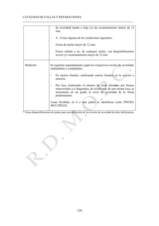 CATÁLOGO DE FALLAS Y REPARACIONES
___________________________________________________________________________
120
de severidad media o baja y/o de escalonamiento menor de 12
mm.
- A Existe algunas de las condiciones siguientes:
Fisura de ancho mayor de 12 mm;
Fisura sellada o no, de cualquier ancho, con desportillamiento
severo y/o escalonamiento mayor de 12 mm.
Medición Se registran separadamente según los respectivos niveles de severidad,
midiéndolas o contándolas:
- En metros lineales, totalizando metros lineales en la sección o
muestra;
- Por losa, totalizando el número de losas afectadas por fisuras
transversales y/o diagonales; de existir más de una misma losa, se
incrementa en un grado el nivel de severidad de la fisura
predominante.
Losas divididas en 4 o más paños se identifican como FISURA
MULTIPLES.
* Véase desportillamiento de juntas para una definición de los niveles de severidad de tales deficiencias.
 