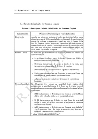 CATÁLOGO DE FALLAS Y REPARACIONES
___________________________________________________________________________
123
F.3. Defectos Estructurales por Fisura de Esquina
Cuadro 53. Descripción Defectos Estructurales por Fisura de Esquina
Denominación Defectos Estructurales por Fisura de Esquina
Descripción Aquella que intersecan las juntas o bordes que delimitan la losa a una
distancia menor de 1.80m a cada lado, medida desde la esquina de la
misma. Se extiende verticalmente a través de todo el espesor de la
losa. La fisura de esquina no debe ser confundida descascaramiento o
desportillamiento de esquina, los que típicamente se extienden a 0.30
m a cada lado de la junta e intersecan a estas formando ángulo, es
decir, no sin afectar todo el espesor.
Posibles Causas Es provocada por la repetición de las cargas pesadas del tránsito en
combinación con:
- La acción del bombeo a través de bordes y juntas, que debilita y
erosiona en apoyo de la fundación;
- Deficiente transferencia de cargas a través de la junta, que
favorece se produzcan altas deflexiones de esquina;
- Debilitamiento de las condiciones de soporte de la fundación;
- Pavimentos muy estrechos que favorecen la concentración de las
repeticiones de las cargas muy próximas al borde;
- Albeo de las losas por variaciones térmicas o de contenido de
humedad.
Niveles Severidad Se diferencian tres niveles de severidad (bajo, medio, alto)
considerando la severidad misma de la fisura que la origina como el
estado del pavimento comprendido por la misma los bordes de la losa,
según sigue:
- B El fracturamiento es definido por una fisura de severidad baja;
el área entre ésta y las juntas no se encuentra fisurada.
- M El fracturamiento es definido por una fisura de severidad
media, o menor y/o el área entre ésta y las juntas se encuentra
medianamente fisurada.
- A El fracturamiento es definido por una fisura de severidad alta*
y/o el área entre ésta y las juntas se encuentra muy fisurada o
evidencia escalonamiento o hundimiento.
* Véase “FISURA LONGITUDINAL”
 