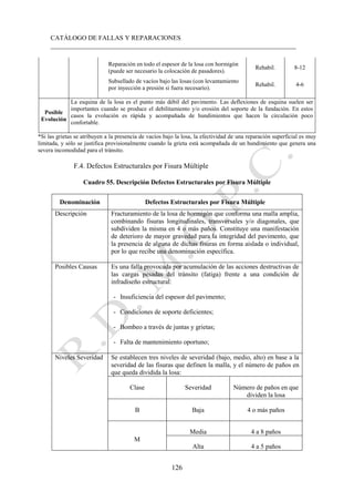 CATÁLOGO DE FALLAS Y REPARACIONES
___________________________________________________________________________
126
Reparación en todo el espesor de la losa con hormigón
(puede ser necesario la colocación de pasadores).
Rehabil. 8-12
Subsellado de vacíos bajo las losas (con levantamiento
por inyección a presión si fuera necesario).
Rehabil. 4-6
Posible
Evolución
La esquina de la losa es el punto más débil del pavimento. Las deflexiones de esquina suelen ser
importantes cuando se produce el debilitamiento y/o erosión del soporte de la fundación. En estos
casos la evolución es rápida y acompañada de hundimientos que hacen la circulación poco
confortable.
*Si las grietas se atribuyen a la presencia de vacíos bajo la losa, la efectividad de una reparación superficial es muy
limitada, y sólo se justifica provisionalmente cuando la grieta está acompañada de un hundimiento que genera una
severa incomodidad para el tránsito.
F.4. Defectos Estructurales por Fisura Múltiple
Cuadro 55. Descripción Defectos Estructurales por Fisura Múltiple
Denominación Defectos Estructurales por Fisura Múltiple
Descripción Fracturamiento de la losa de hormigón que conforma una malla amplia,
combinando fisuras longitudinales, transversales y/o diagonales, que
subdividen la misma en 4 o más paños. Constituye una manifestación
de deterioro de mayor gravedad para la integridad del pavimento, que
la presencia de alguna de dichas fisuras en forma aislada o individual,
por lo que recibe una denominación específica.
Posibles Causas Es una falla provocada por acumulación de las acciones destructivas de
las cargas pesadas del tránsito (fatiga) frente a una condición de
infradiseño estructural:
- Insuficiencia del espesor del pavimento;
- Condiciones de soporte deficientes;
- Bombeo a través de juntas y grietas;
- Falta de mantenimiento oportuno;
Niveles Severidad Se establecen tres niveles de severidad (bajo, medio, alto) en base a la
severidad de las fisuras que definen la malla, y el número de paños en
que queda dividida la losa:
Clase Severidad Número de paños en que
dividen la losa
B Baja 4 o más paños
M
Media 4 a 8 paños
Alta 4 a 5 paños
 