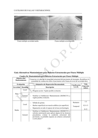 CATÁLOGO DE FALLAS Y REPARACIONES
___________________________________________________________________________
128
Fisura múltiple severidad media Fisura múltiple severidad alta
Guía Alternativas Mantenimiento para Defectos Estructurales por Fisura Múltiple
Cuadro 56. Mantenimiento para Defectos Estructurales por Fisura Múltiple
Objetivo Del
Mantenimiento
Conservar y/o adecuar la integridad estructural del pavimento de hormigón. Restablecer la
comodidad de conducción sobre el pavimento (solo fisuras de nivel de severidad alto).
Evaluación Alternativa de Reparación Recomendada Clasificación
S.A.M.
Vida
Esperada
(años)
Severidad Densidad Descripción
Bajo
Local
- Ninguna acción. Vigilar posible evolución.
General - Notificar al Subdirector Mantenimiento (DGMCCV) y
vigilar posible evolución.
Medio
Local
- Sellado de grietas.
- Bacheo superficial con mescla asfáltica (en superficie).
- Reparación en todo el espesor de la losa con hormigón.
Rutinario
Temporal
1-3
0.5-1.5
8-12
General
- Notificar al Subdirector Mantenimiento (DGMCCV) y
solicitar autorización para aplicar alguna de las técnicas
precedentes; evaluar la condición estructural del
pavimento, es probable requiera un esfuerzo estructural
a corto plazo.*
 