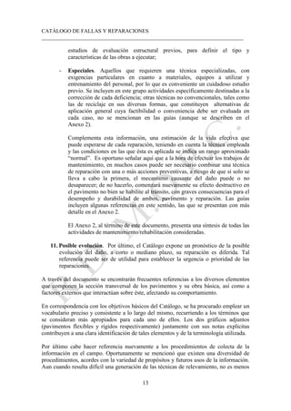 CATÁLOGO DE FALLAS Y REPARACIONES
___________________________________________________________________________
13
estudios de evaluación estructural previos, para definir el tipo y
características de las obras a ejecutar;
- Especiales. Aquellos que requieren una técnica especializadas, con
exigencias particulares en cuanto a materiales, equipos a utilizar y
entrenamiento del personal, por lo que es conveniente un cuidadoso estudio
previo. Se incluyen en este grupo actividades específicamente destinadas a la
corrección de cada deficiencia; otras técnicas no convencionales, tales como
las de reciclaje en sus diversas formas, que constituyen alternativas de
aplicación general cuya factibilidad o conveniencia debe ser evaluada en
cada caso, no se mencionan en las guías (aunque se describen en el
Anexo 2).
Complementa esta información, una estimación de la vida efectiva que
puede esperarse de cada reparación, teniendo en cuenta la técnica empleada
y las condiciones en las que ésta es aplicada se indica un rango aproximado
“normal”. Es oportuno señalar aquí que a la hora de efectuar los trabajos de
mantenimiento, en muchos casos puede ser necesario combinar una técnica
de reparación con una o más acciones preventivas, a riesgo de que si solo se
lleva a cabo la primera, el mecanismo causante del daño puede o no
desaparecer; de no hacerlo, comenzará nuevamente su efecto destructivo en
el pavimento no bien se habilite al tránsito, con graves consecuencias para el
desempeño y durabilidad de ambos, pavimento y reparación. Las guías
incluyen algunas referencias en este sentido, las que se presentan con más
detalle en el Anexo 2.
El Anexo 2, al término de este documento, presenta una síntesis de todas las
actividades de mantenimiento/rehabilitación consideradas.
11. Posible evolución. Por último, el Catálogo expone un pronóstico de la posible
evolución del daño, a corto o mediano plazo, su reparación es diferida. Tal
referencia puede ser de utilidad para establecer la urgencia o prioridad de las
reparaciones.
A través del documento se encontrarán frecuentes referencias a los diversos elementos
que componen la sección transversal de los pavimentos y su obra básica, así como a
factores externos que interactúan sobre éste, afectando su comportamiento.
En correspondencia con los objetivos básicos del Catálogo, se ha procurado emplear un
vocabulario preciso y consistente a lo largo del mismo, recurriendo a los términos que
se consideran más apropiados para cada uno de ellos. Los dos gráficos adjuntos
(pavimentos flexibles y rígidos respectivamente) juntamente con sus notas explicitas
contribuyen a una clara identificación de tales elementos y de la terminología utilizada.
Por último cabe hacer referencia nuevamente a los procedimientos de colecta de la
información en el campo. Oportunamente se mencionó que existen una diversidad de
procedimientos, acordes con la variedad de propósitos y futuros usos de la información.
Aun cuando resulta difícil una generación de las técnicas de relevamiento, no es menos
 