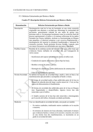 CATÁLOGO DE FALLAS Y REPARACIONES
___________________________________________________________________________
130
F.5. Defectos Estructurales por Rotura o Bache
Cuadro 57. Descripción Defectos Estructurales por Rotura o Bache
Denominación Defectos Estructurales por Rotura o Bache
Descripción Desintegración total de la losa de hormigón en una cierta extensión
originando una abertura o cavidad que interrumpa la continuidad del
pavimento, generalmente rodeada de una malla de grietas muy
próximas entre sí. Se presentan localmente como la evolución final del
proceso agrietamiento; el tráfico y el continuo reflexionar de los paños
formados por fisuras múltiples, aceleran su fracturamiento en bloques
más pequeños; el deterioro progresa y por excesiva fragmentación y
desintegración del material se producen hundimientos y aberturas de
extensión creciente. Puede presentar diversas formas y aspecto, pero
con mayor frecuencia son delimitados por una junta y una fisura.
Posibles Causas Resultan de la continua acción del tránsito y del agua sobre losas que
evidencias fisuras múltiples de severidad alta, por conjugación de
varios causas:
- Insuficiencia del espesor del pavimento frente al tráfico real;
- Condición de soporte deficientes (vacíos bajo las losa);
- Bombeo a través de juntas y grietas;
- Hormigón de calidad muy pobre (deficiencias de construcción)
- Falta de mantenimiento oportuno.
Niveles Severidad Se definen tres niveles de severidad (bajo, medio y alto) en base a las
manifestaciones que preceden o acompañan al bache o rotura.
- B Grietas de severidad media a baja subdividen parte de la losa en
bloques de reducida área (de largo o ancho menor de 1.5 m); no hay
signos de dislocamientos ni hundimiento.
- M Grietas de severidad alta subdividen parte de la losa en bloques
muy fragmentados y desportillados; algunos trozos han sido
removidas o por el tráfico.
- A Amplio sectores de la losa han sido removidos o desintegrados
por la acción del tráfico, formando cavidades profundas.
Medición Una vez identificada la severidad del daño, este puede ser medido:
- En metros cuadrados, totalizando metros cuadrados en la sección
o muestra;
- En términos de números de losas afectadas, totalizando el número
que evidencias baches o roturas en la sección o muestra; de existir
en una misma losa dos manifestaciones, se incrementa en un
grado la severidad del daño.
 