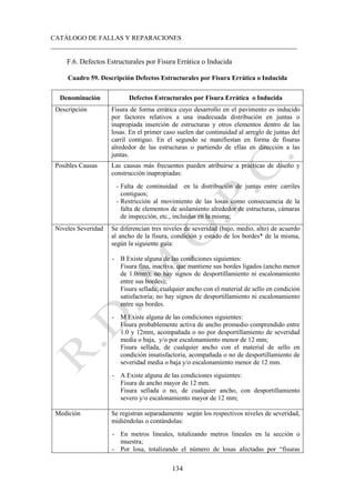CATÁLOGO DE FALLAS Y REPARACIONES
___________________________________________________________________________
134
F.6. Defectos Estructurales por Fisura Errática o Inducida
Cuadro 59. Descripción Defectos Estructurales por Fisura Errática o Inducida
Denominación Defectos Estructurales por Fisura Errática o Inducida
Descripción Fisura de forma errática cuyo desarrollo en el pavimento es inducido
por factores relativos a una inadecuada distribución en juntas o
inapropiada inserción de estructuras y otros elementos dentro de las
losas. En el primer caso suelen dar continuidad al arreglo de juntas del
carril contiguo. En el segundo se manifiestan en forma de fisuras
alrededor de las estructuras o partiendo de ellas en dirección a las
juntas.
Posibles Causas Las causas más frecuentes pueden atribuirse a prácticas de diseño y
construcción inapropiadas:
- Falta de continuidad en la distribución de juntas entre carriles
contiguos;
- Restricción al movimiento de las losas como consecuencia de la
falta de elementos de aislamiento alrededor de estructuras, cámaras
de inspección, etc., incluidas en la misma;
Niveles Severidad Se diferencian tres niveles de severidad (bajo, medio, alto) de acuerdo
al ancho de la fisura, condición y estado de los bordes* de la misma,
según la siguiente guía:
- B Existe alguna de las condiciones siguientes:
Fisura fina, inactiva, que mantiene sus bordes ligados (ancho menor
de 1.0mm); no hay signos de desportillamiento ni escalonamiento
entre sus bordes);
Fisura sellada, cualquier ancho con el material de sello en condición
satisfactoria; no hay signos de desportillamiento ni escalonamiento
entre sus bordes.
- M Existe alguna de las condiciones siguientes:
Fisura probablemente activa de ancho promedio comprendido entre
1.0 y 12mm, acompañada o no por desportillamiento de severidad
media o baja, y/o por escalonamiento menor de 12 mm;
Fisura sellada, de cualquier ancho con el material de sello en
condición insatisfactoria, acompañada o no de desportillamiento de
severidad media o baja y/o escalonamiento menor de 12 mm.
- A Existe alguna de las condiciones siguientes:
Fisura de ancho mayor de 12 mm.
Fisura sellada o no, de cualquier ancho, con desportillamiento
severo y/o escalonamiento mayor de 12 mm;
Medición Se registran separadamente según los respectivos niveles de severidad,
midiéndolas o contándolas:
- En metros lineales, totalizando metros lineales en la sección o
muestra;
- Por losa, totalizando el número de losas afectadas por “fisuras
 