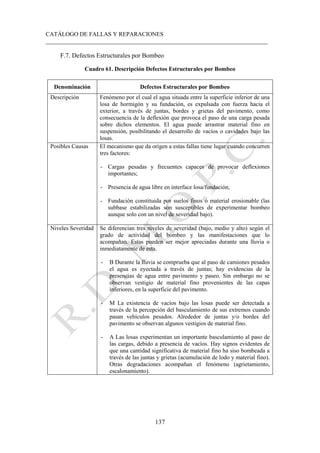 CATÁLOGO DE FALLAS Y REPARACIONES
___________________________________________________________________________
137
F.7. Defectos Estructurales por Bombeo
Cuadro 61. Descripción Defectos Estructurales por Bombeo
Denominación Defectos Estructurales por Bombeo
Descripción Fenómeno por el cual el agua situada entre la superficie inferior de una
losa de hormigón y su fundación, es expulsada con fuerza hacia el
exterior, a través de juntas, bordes y grietas del pavimento, como
consecuencia de la deflexión que provoca el paso de una carga pesada
sobre dichos elementos. El agua puede arrastrar material fino en
suspensión, posibilitando el desarrollo de vacíos o cavidades bajo las
losas.
Posibles Causas El mecanismo que da origen a estas fallas tiene lugar cuando concurren
tres factores:
- Cargas pesadas y frecuentes capaces de provocar deflexiones
importantes;
- Presencia de agua libre en interface losa/fundación;
- Fundación constituida por suelos finos o material erosionable (las
subbase estabilizadas son susceptibles de experimentar bombeo
aunque solo con un nivel de severidad bajo).
Niveles Severidad Se diferencian tres niveles de severidad (bajo, medio y alto) según el
grado de actividad del bombeo y las manifestaciones que lo
acompañan. Estas pueden ser mejor apreciadas durante una lluvia o
inmediatamente de esta.
- B Durante la lluvia se comprueba que al paso de camiones pesados
el agua es eyectada a través de juntas; hay evidencias de la
presencias de agua entre pavimento y paseo. Sin embargo no se
observan vestigio de material fino provenientes de las capas
inferiores, en la superficie del pavimento.
- M La existencia de vacíos bajo las losas puede ser detectada a
través de la percepción del basculamiento de sus extremos cuando
pasan vehículos pesados. Alrededor de juntas y/o bordes del
pavimento se observan algunos vestigios de material fino.
- A Las losas experimentan un importante basculamiento al paso de
las cargas, debido a presencia de vacíos. Hay signos evidentes de
que una cantidad significativa de material fino ha siso bombeada a
través de las juntas y grietas (acumulación de lodo y material fino).
Otras degradaciones acompañan el fenómeno (agrietamiento,
escalonamiento).
 