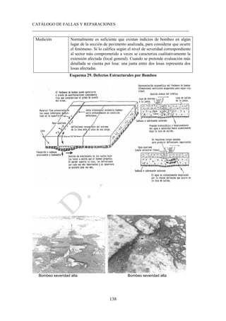 CATÁLOGO DE FALLAS Y REPARACIONES
___________________________________________________________________________
138
Medición Normalmente es suficiente que existan indicios de bombeo en algún
lugar de la sección de pavimento analizada, para considerar que ocurre
el fenómeno. Si lo califica según el nivel de severidad correspondiente
al sector más comprometido a veces se caracteriza cualitativamente la
extensión afectada (local general). Cuando se pretende evaluación más
detallada se cuenta por losa: una junta entre dos losas representa dos
losas afectadas.
Esquema 29. Defectos Estructurales por Bombeo
Bombeo severidad alta Bombeo severidad alta
 